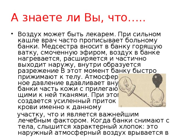 А знаете ли Вы, что…..  Воздух может быть лекарем. При сильном кашле врач часто прописывает больному банки. Медсестра вносит в банку горящую ватку, смоченную эфиром, воздух в банке нагревается, расширяется и частично выходит наружу, внутри образуется разрежение В этот момент банку быстро  прижимают к телу. Атмосфер­  ное давление вдавливает внутрь  банки часть кожи с прилегаю­  щими к ней тканями. При этом  создается усиленный приток  крови именно к данному  участку, что и является важнейшим  лечебным фактором. Когда банки снимают с тела, слышится характерный хлопок: это наружный атмосферный воздух врывается в нее. 