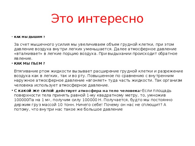 Это интересно КАК МЫ ДЫШИМ ?    За счет мышечного усилия мы увеличиваем объем грудной клетки, при этом давление воздуха внутри легких уменьшается. Далее атмосферное давление «вталкивает» в легкие порцию воздуха. При выдыхании происходит обратное явление. КАК МЫ ПЬЕМ ?    Втягивание ртом жидкости вызывает расширение грудной клетки и разрежение воздуха как в легких, так и во рту. Повышенное по сравнению с внутренним наружное атмосферное давление «вгоняет» туда часть жидкости. Так организм человека использует атмосферное давление. С какой же силой действует атмосфера на тело человека ? Если площадь поверхности тела принять равной 1-му квадратному метру, то, умножив 100000Па на 1 м 2  , получим силу 100000 Н. Получается, будто мы постоянно держим груз массой 10 тонн. Ничего себе! Почему он нас не сплющит? А потому, что внутри нас такое же большое давление 