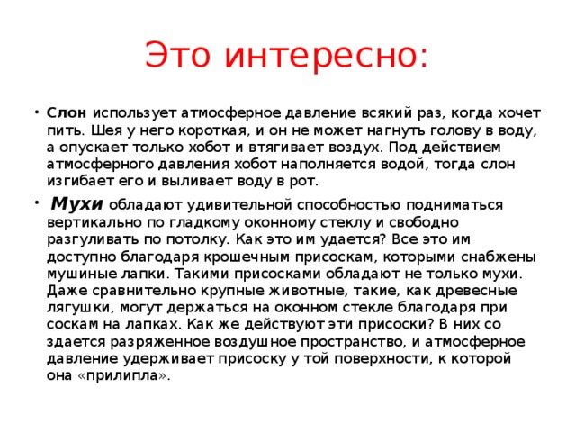 Это интересно: Слон использует атмосферное давление всякий раз, когда хочет пить. Шея у него короткая, и он не может нагнуть голову в воду, а опускает только хобот и втягивает воздух. Под действием атмосферного давления хобот наполняется водой, тогда слон изгибает его и выливает воду в рот.   Мухи  обладают удивительной спо­собностью подниматься вертикально по гладкому оконному стеклу и сво­бодно разгуливать по потолку. Как это им удается? Все это им доступно благодаря крошечным присоскам, которыми снабжены муши­ные лапки. Такими присосками обладают не только мухи. Даже сравнительно крупные животные, такие, как древесные лягушки, могут держаться на оконном стекле благодаря при­соскам на лапках. Как же действуют эти присоски? В них со­здается разряженное воздушное пространство, и атмосферное давление удерживает присоску у той поверхности, к которой она «прилипла». 