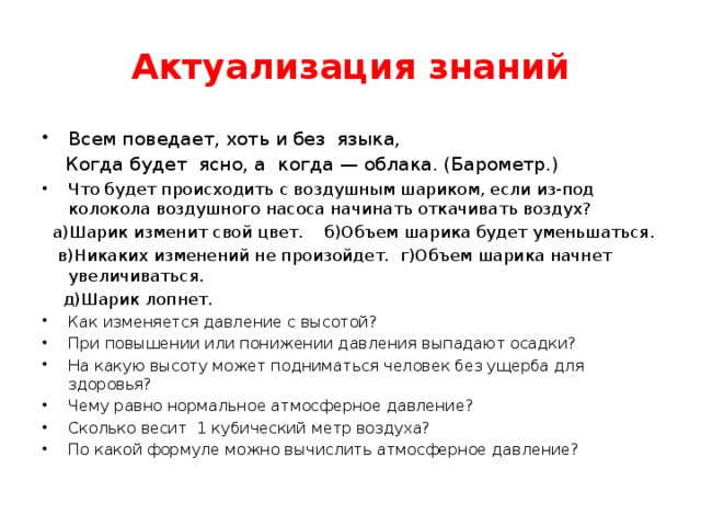 Актуализация знаний Всем поведает, хоть и без языка,  Когда будет ясно, а когда — облака. (Барометр.) Что будет происходить с воздушным шариком, если из-под колокола воздушного насоса начинать откачивать воздух?  а)Шарик изменит свой цвет. б)Объем шарика будет уменьшаться.  в)Никаких изменений не произойдет. г)Объем шарика начнет увеличиваться.  д)Шарик лопнет. Как изменяется давление с высотой? При повышении или понижении давления выпадают осадки? На какую высоту может подниматься человек без ущерба для здоровья? Чему равно нормальное атмосферное давление? Сколько весит 1 кубический метр воздуха? По какой формуле можно вычислить атмосферное давление? 