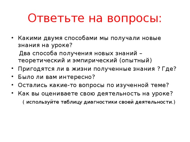 Ответьте на вопросы: Какими двумя способами мы получали новые знания на уроке?  Два способа получения новых знаний – теоретический и эмпирический (опытный) Пригодятся ли в жизни полученные знания ? Где? Было ли вам интересно? Остались какие-то вопросы по изученной теме? Как вы оцениваете свою деятельность на уроке?  ( используйте таблицу диагностики своей деятельности.) 