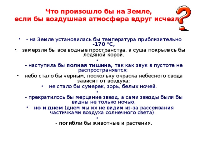 Что произошло бы на Земле,  если бы воздушная атмосфера вдруг исчезла    - на Земле установилась бы температура приблизительно -170 °С, замерзли бы все водные пространства, а суша покрылась бы ледяной корой.  - наступила бы полная тишина, так как звук в пустоте не распространяется; небо стало бы черным, поскольку окраска небесного свода зависит от воздуха; не стало бы сумерек, зорь, белых ночей.  - прекратилось бы мерцание звезд, а сами звезды были бы видны не только ночью, но и днем (днем мы их не видим из-за рассеивания частичками воздуха солнечного света).  - погибли бы животные и растения. 