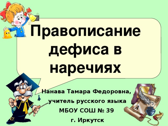 Правописание дефиса в наречиях Цели: познакомить учащихся с условиями дефисного написания наречий; учить детей находить наречия в тексте; формировать навык правильного написания наречий; способствовать развитию мышления, включая учеников в активную мыслительную деятельность; воображения; способствовать формированию познавательного интереса учащихся, формированию жизненных установок.  Нанава Тамара Федоровна, учитель русского языка МБОУ СОШ № 39 г. Иркутск  