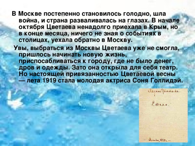 В Москве постепенно становилось голодно, шла война, и страна разваливалась на глазах. В начале октября Цветаева ненадолго приехала в Крым, но в конце месяца, ничего не зная о событиях в столицах, уехала обратно в Москву.  Увы, выбраться из Москвы Цветаева уже не смогла, пришлось начинать новую жизнь, приспосабливаться к городу, где не было денег, дров и одежды. Зато она открыла для себя театр. Но настоящей привязанностью Цветаевой весны — лета 1919 стала молодая актриса Соня Голлидэй. 