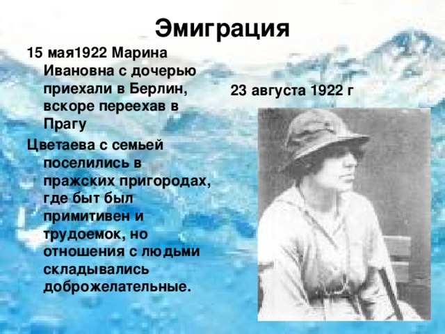Эмиграция   15 мая1922 Марина Ивановна с дочерью приехали в Берлин, вскоре переехав в Прагу Цветаева с семьей поселились в пражских пригородах, где быт был примитивен и трудоемок, но отношения с людьми складывались доброжелательные. 23 августа 1922 г  