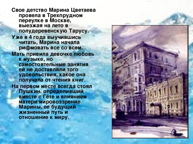 Свое детство Марина Цветаева провела в Трехпрудном переулке в Москве, выезжая на лето в полудеревенскую Тарусу. Уже в 4 года выучившись читать, Марина начала рифмовать все со всем. Мать привила девочке любовь к музыке, но самостоятельные занятия ей не доставляли того удовольствия, какое она получала от чтения книг. На первом месте всегда стоял Пушкин, определивший вместе с Гёте и влиянием матери мировоззрение Марины, ее будущий жизненный путь и отношение к миру. 