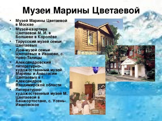 Музеи Марины Цветаевой Музей Марины Цветаевой в Москве Музей-квартира Цветаевой М. И. в Болшеве в Королёве Тарусский музей семьи Цветаевых Дом-музей семьи Цветаевых в Иванове, с. Ново-Талицы Александровский литературно-художественный музей Марины и Анастасии Цветаевых в г. Александров Владимирской области Литературно-художественный музей М. Цветаевой в Башкортостане, с. Усень-Ивановское  