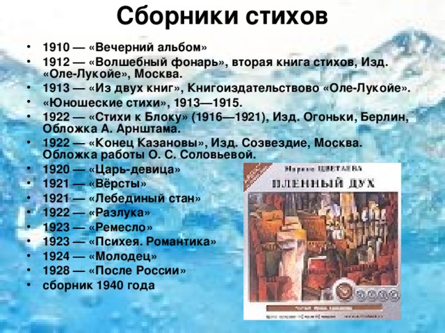 Сборники стихов   1910 — «Вечерний альбом» 1912 — «Волшебный фонарь», вторая книга стихов, Изд. «Оле-Лукойе», Москва. 1913 — «Из двух книг», Книгоиздательствово «Оле-Лукойе». «Юношеские стихи», 1913—1915. 1922 — «Стихи к Блоку» (1916—1921), Изд. Огоньки, Берлин, Обложка А. Арнштама. 1922 — «Конец Казановы», Изд. Созвездие, Москва. Обложка работы О. С. Соловьевой. 1920 — «Царь-девица» 1921 — «Вёрсты» 1921 — «Лебединый стан» 1922 — «Разлука» 1923 — «Ремесло» 1923 — «Психея. Романтика» 1924 — «Молодец» 1928 — «После России» сборник 1940 года  