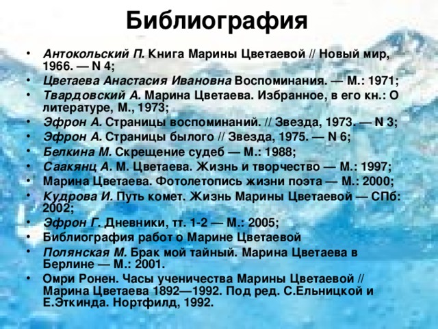Библиография   Антокольский П. Книга Марины Цветаевой // Новый мир, 1966. — N 4; Цветаева Анастасия Ивановна Воспоминания. — М.: 1971; Твардовский А. Марина Цветаева. Избранное, в его кн.: О литературе, М., 1973; Эфрон А. Страницы воспоминаний. // Звезда, 1973. — N 3; Эфрон А. Страницы былого // Звезда, 1975. — N 6; Белкина М. Скрещение судеб — М.: 1988; Саакянц А. М. Цветаева. Жизнь и творчество — М.: 1997; Марина Цветаева. Фотолетопись жизни поэта — М.: 2000; Кудрова И. Путь комет. Жизнь Марины Цветаевой — СПб: 2002; Эфрон Г. Дневники, тт. 1-2 — М.: 2005; Библиография работ о Марине Цветаевой Полянская М. Брак мой тайный. Марина Цветаева в Берлине — М.: 2001. Омри Ронен. Часы ученичества Марины Цветаевой // Марина Цветаева 1892—1992. Под ред. С.Ельницкой и Е.Эткинда. Нортфилд, 1992.  