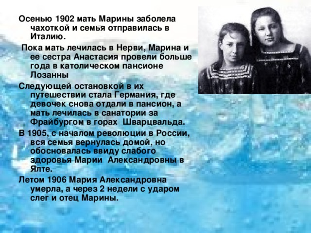 Осенью 1902 мать Марины заболела чахоткой и семья отправилась в Италию.  Пока мать лечилась в Нерви, Марина и ее сестра Анастасия провели больше года в католическом пансионе Лозанны Следующей остановкой в их путешествии стала Германия, где девочек снова отдали в пансион, а мать лечилась в санатории за Фрайбургом в горах Шварцвальда. В 1905, с началом революции в России, вся семья вернулась домой, но обосновалась ввиду слабого здоровья Марии Александровны в Ялте. Летом 1906 Мария Александровна умерла, а через 2 недели с ударом слег и отец Марины.  