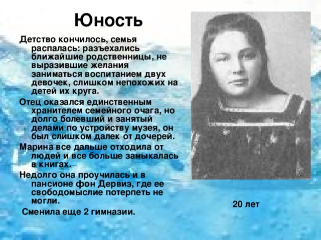 Юность   Детство кончилось, семья распалась: разъехались ближайшие родственницы, не выразившие желания заниматься воспитанием двух девочек, слишком непохожих на детей их круга. Отец оказался единственным хранителем семейного очага, но долго болевший и занятый делами по устройству музея, он был слишком далек от дочерей. Марина все дальше отходила от людей и все больше замыкалась в книгах. Недолго она проучилась и в пансионе фон Дервиз, где ее свободомыслие потерпеть не могли.  Сменила еще 2 гимназии.               20 лет 