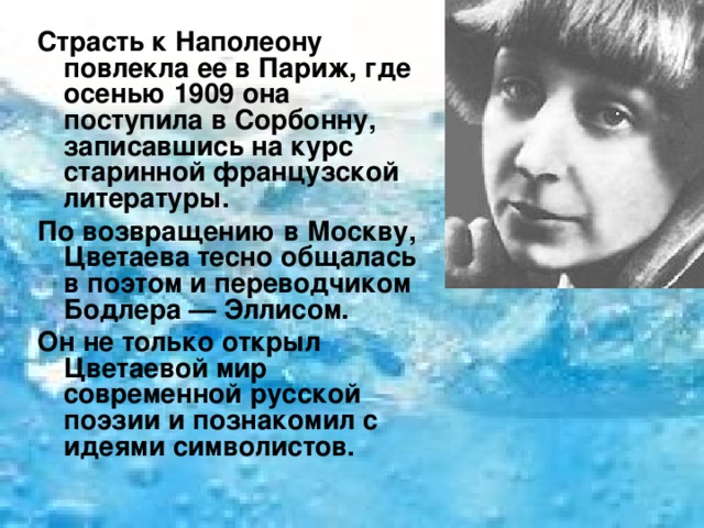 Страсть к Наполеону повлекла ее в Париж, где осенью 1909 она поступила в Сорбонну, записавшись на курс старинной французской литературы. По возвращению в Москву, Цветаева тесно общалась в поэтом и переводчиком Бодлера — Эллисом. Он не только открыл Цветаевой мир современной русской поэзии и познакомил с идеями символистов. 