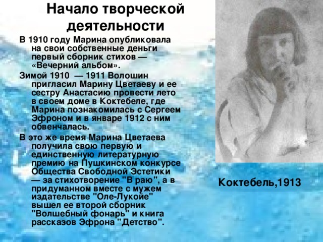 Начало творческой деятельности   В 1910 году Марина опубликовала на свои собственные деньги первый сборник стихов — «Вечерний альбом». Зимой 1910 — 1911 Волошин пригласил Марину Цветаеву и ее сестру Анастасию провести лето в своем доме в Коктебеле, где Марина познакомилась с Сергеем Эфроном и в январе 1912 с ним обвенчалась. В это же время Марина Цветаева получила свою первую и единственную литературную премию на Пушкинском конкурсе Общества Свободной Эстетики — за стихотворение 