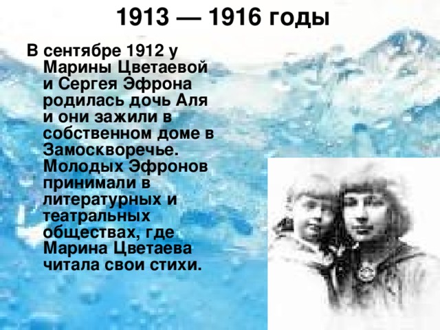 1913 — 1916 годы   В сентябре 1912 у Марины Цветаевой и Сергея Эфрона родилась дочь Аля и они зажили в собственном доме в Замоскворечье. Молодых Эфронов принимали в литературных и театральных обществах, где Марина Цветаева читала свои стихи. 