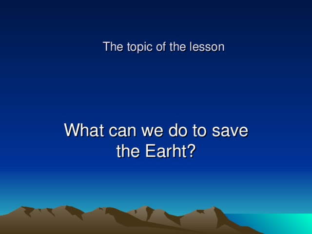 The topic of the lesson What can we do to save the Earht? 