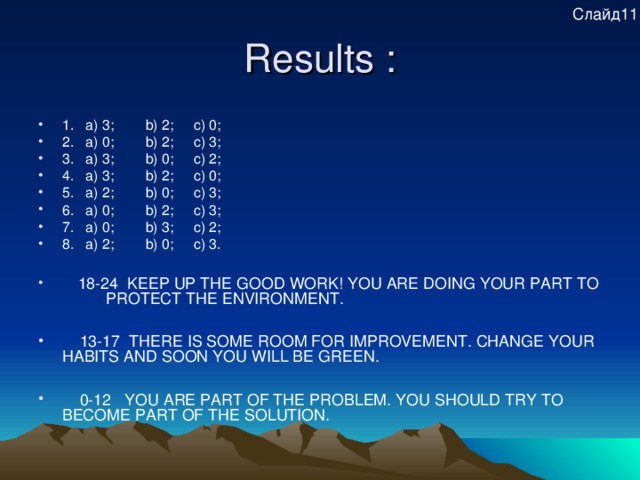 Слайд11 Results : 1.  a) 3; b) 2; c) 0; 2.  a) 0; b) 2; c) 3; 3.  a) 3; b) 0; c) 2; 4.  a) 3; b) 2; c) 0; 5.  a) 2; b) 0; c) 3; 6.  a) 0; b) 2; c) 3; 7.  a) 0; b) 3; c) 2; 8.  a) 2; b) 0; c) 3.   18-24 KEEP UP THE GOOD WORK! YOU ARE DOING YOUR PART TO PROTECT THE ENVIRONMENT.   13-17 THER E IS SOME ROOM FOR IMPROVEMENT. CHANGE YOUR HABITS AND SOON YOU WILL BE GREEN.   0-12 YOU ARE PART OF THE PROBLEM. YOU SHOULD TRY TO BECOME PART OF THE SOLUTION.   