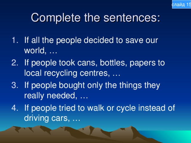 слайд 15 Complete the sentences: If all the people decided to save our world, … If people took cans, bottles, papers to local recycling centres, … If people bought only the things they really needed, … If people tried to walk or cycle instead of driving cars, … 