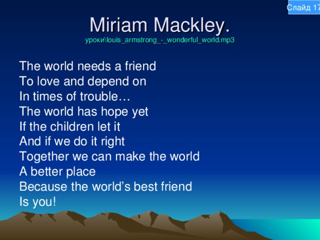 Слайд 17 Miriam Mackley.  уроки\louis_armstrong_-_wonderful_world.mp3 The world needs a friend To love and depend on In times of trouble… The world has hope yet If the children let it And if we do it right Together we can make the world A better place Because the world’s best friend Is you! 