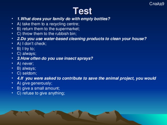 Test  Слайд9 1.What does your family do with empty bottles? A) take them to a recycling centre; B) return them to the supermarket; C) throw them to the rubbish bin; 2.Do you use water-based cleaning products to clean your house? A) I don’t check; B) I try to; C) always; 3.How often do you use insect sprays? A) never; B) always; C) seldom; 4.If you were asked to contribute to save the animal project, you would A) give generously; B) give a small amount; C) refuse to give anything;  