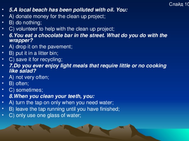 Слайд 10 5.A local beach has been polluted with oil. You: A) donate money for the clean up project; B) do nothing; C) volunteer to help with the clean up project; 6.You eat a chocolate bar in the street. What do you do with the wrapper? A) drop it on the pavement; B) put it in a litter bin; C) save it for recycling; 7.Do you ever enjoy light meals that require little or no cooking like salad? A) not very often; B) often; C) sometimes; 8.When you clean your teeth, you: A) turn the tap on only when you need water; B) leave the tap running until you have finished; C) only use one glass of water; 