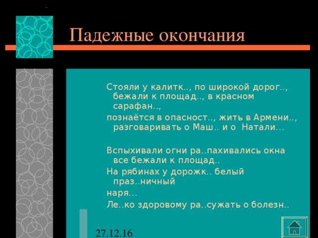 Падежные окончания Стояли у калитк.., по широкой дорог.., бежали к площад.., в красном сарафан.., познаётся в опасност.., жить в Армени.., разговаривать о Маш.. и о Натали… Вспыхивали огни ра..пахивались окна все бежали к площад.. На рябинах у дорожк.. белый праз..ничный наря… Ле..ко здоровому ра..сужать о болезн.. Стояли у калитк.., по широкой дорог.., бежали к площад.., в красном сарафан.., познаётся в опасност.., жить в Армени.., разговаривать о Маш.. и о Натали…  Вспыхивали огни ра..пахивались окна все бежали к площад.. На рябинах у дорожк.. белый праз..ничный наря… Ле..ко здоровому ра..сужать о болезн.. Стояли у калитк.., по широкой дорог.., бежали к площад.., в красном сарафан.., познаётся в опасност.., жить в Армени.., разговаривать о Маш.. и о Натали…  Вспыхивали огни ра..пахивались окна все бежали к площад.. На рябинах у дорожк.. белый праз..ничный наря… Ле..ко здоровому ра..сужать о болезн.. 