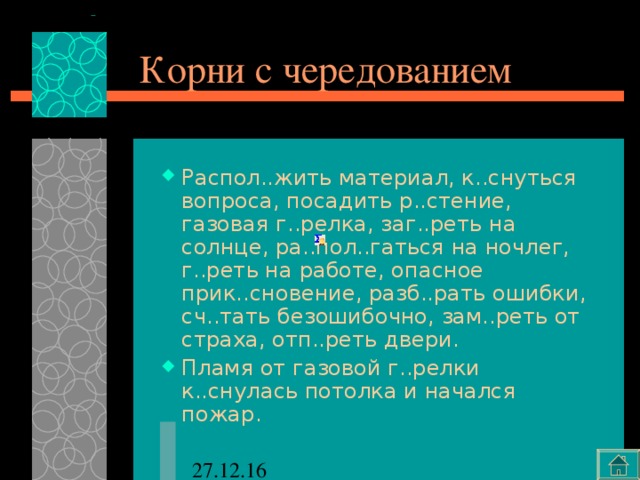 Корни с чередованием Распол..жить материал, к..снуться вопроса, посадить р..стение, газовая г..релка, заг..реть на солнце, ра..пол..гаться на ночлег, г..реть на работе, опасное прик..сновение, разб..рать ошибки, сч..тать безошибочно, зам..реть от страха, отп..реть двери. Пламя от газовой г..релки к..снулась потолка и начался пожар. 