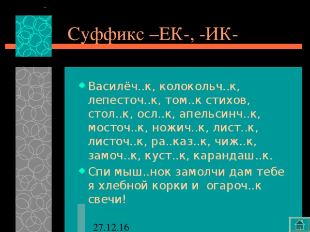 Суффикс –ЕК-, -ИК- Василёч..к, колокольч..к, лепесточ..к, том..к стихов, стол..к, осл..к, апельсинч..к, мосточ..к, ножич..к, лист..к, листоч..к, ра..каз..к, чиж..к, замоч..к, куст..к, карандаш..к. Спи мыш..нок замолчи дам тебе я хлебной корки и огароч..к свечи! 