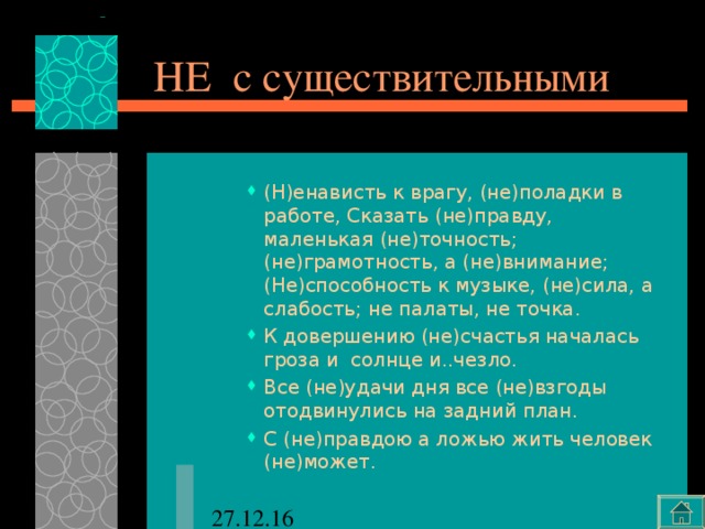 НЕ с существительными (Н)енависть к врагу, (не)поладки в работе, Сказать (не)правду, маленькая (не)точность; (не)грамотность, а (не)внимание; (Не)способность к музыке, (не)сила, а слабость; не палаты, не точка. К довершению (не)счастья началась гроза и солнце и..чезло. Все (не)удачи дня все (не)взгоды отодвинулись на задний план. С (не)правдою а ложью жить человек (не)может. (Н)енависть к врагу, (не)поладки в работе, Сказать (не)правду, маленькая (не)точность; (не)грамотность, а (не)внимание; (Не)способность к музыке, (не)сила, а слабость; не палаты, не точка. К довершению (не)счастья началась гроза и солнце и..чезло. Все (не)удачи дня все (не)взгоды отодвинулись на задний план. С (не)правдою а ложью жить человек (не)может. (Н)енависть к врагу, (не)поладки в работе, Сказать (не)правду, маленькая (не)точность; (не)грамотность, а (не)внимание; (Не)способность к музыке, (не)сила, а слабость; не палаты, не точка. К довершению (не)счастья началась гроза и солнце и..чезло. Все (не)удачи дня все (не)взгоды отодвинулись на задний план. С (не)правдою а ложью жить человек (не)может. 