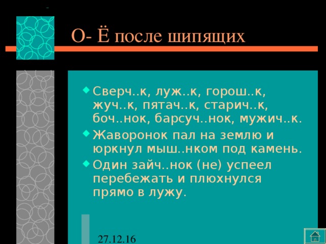 О- Ё после шипящих Сверч..к, луж..к, горош..к, жуч..к, пятач..к, старич..к, боч..нок, барсуч..нок, мужич..к. Жаворонок пал на землю и юркнул мыш..нком под камень. Один зайч..нок (не) успеел перебежать и плюхнулся прямо в лужу. 