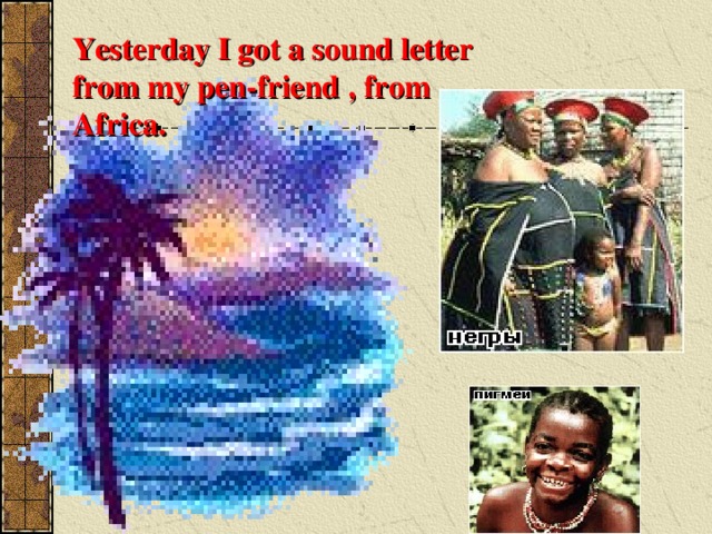 Yesterday I got a sound letter from my pen-friend  , from Africa. 