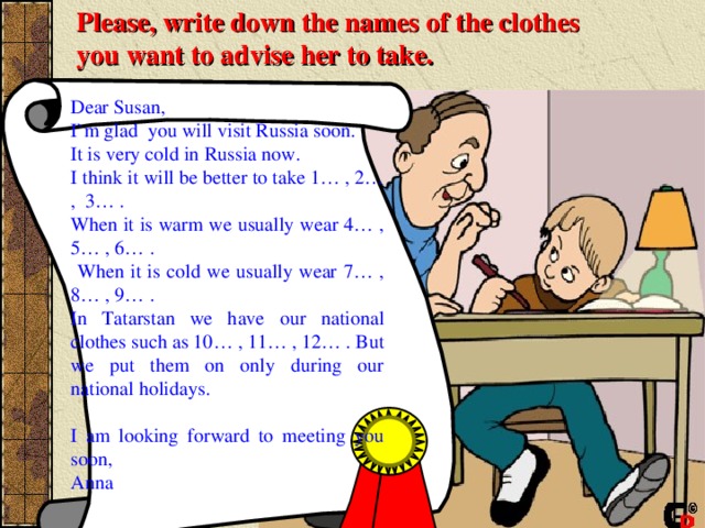 Please, write down the names of the clothes  you want to advise her to take.  Dear Susan, I`m glad you will visit Russia soon. It is very cold in Russia now. I think i t will be better to take 1… , 2… , 3… . When it is warm we usually wear 4… , 5… , 6… .  When it is cold we usually wear 7… , 8… , 9… . In Tatarstan we have our national clothes such as 10… , 11… , 12… . But we put them on only during our national holidays. I am looking forward to meeting you soon, Anna 
