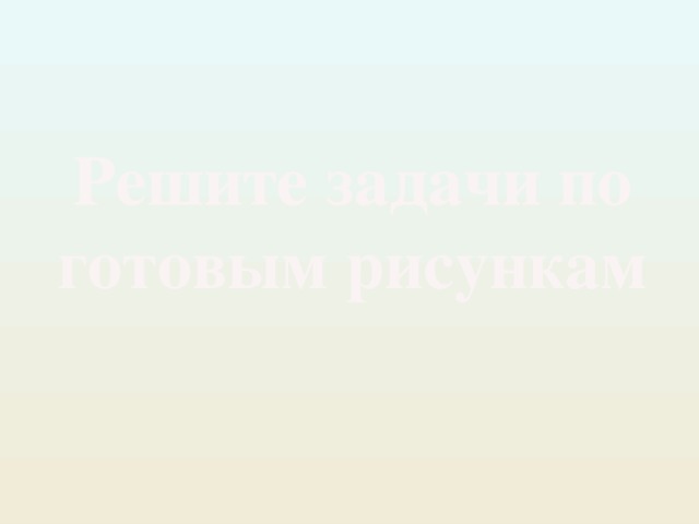 Решите задачи по готовым рисункам 