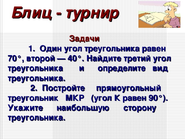 Блиц - турнир  Задачи 1. Один угол треугольника равен 70°, второй — 40°. Найдите третий угол треугольника и определите вид треугольника. 2. Постройте прямоугольный треугольник МКР (угол К равен 90°). Укажите наибольшую сторону треугольника.   