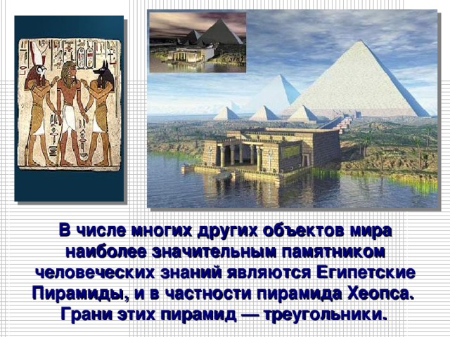 В числе многих других объектов мира наиболее значительным памятником человеческих знаний являются Египетские Пирамиды, и в частности пирамида Хеопса. Грани этих пирамид — треугольники.  