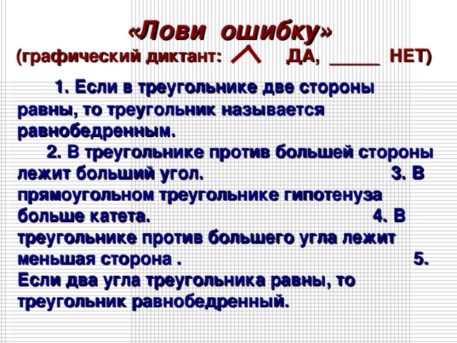 «Лови ошибку» (графический диктант: ДА, _____ НЕТ)   1. Если в треугольнике две стороны равны, то треугольник называется равнобедренным. 2. В треугольнике против большей стороны лежит больший угол. 3. В прямоугольном треугольнике гипотенуза больше катета. 4. В треугольнике против большего угла лежит меньшая сторона . 5. Если два угла треугольника равны, то треугольник равнобедренный.   