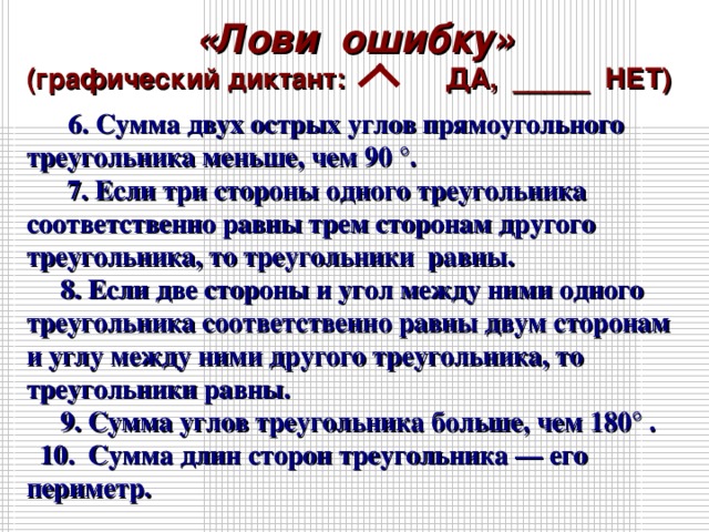 «Лови ошибку» (графический диктант: ДА, _____ НЕТ)  6. Сумма двух острых углов прямоугольного треугольника меньше, чем 90 °. 7. Если три стороны одного треугольника соответственно равны трем сторонам другого треугольника, то треугольники равны. 8. Если две стороны и угол между ними одного треугольника соответственно равны двум сторонам и углу между ними другого треугольника, то треугольники равны. 9. Сумма углов треугольника больше, чем 180° . 10. Сумма длин сторон треугольника — его периметр.   