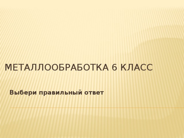Металлообработка 6 класс   Выбери правильный ответ 