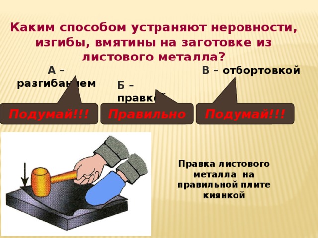 Каким способом устраняют неровности, изгибы, вмятины на заготовке из листового металла? А – разгибанием В – отбортовкой Б – правкой Подумай!!! Правильно Подумай!!! Правка листового металла на правильной плите киянкой 