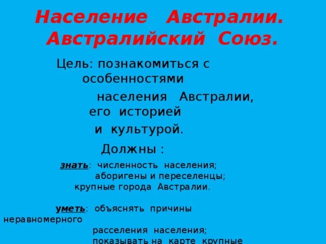 Население Австралии. Австралийский Союз. Цель: познакомиться с особенностями  населения Австралии, его историей  и культурой. Должны :   знать : численность населения;  аборигены и переселенцы;    крупные города Австралии.    у меть : объяснять причины неравномерного  расселения населения;  показывать на карте крупные города.   