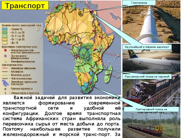 Газопровод Транспорт Крупнейший в Африке аэропорт Каир Пассажирский поезд на паровой тяге  Важной задачей для развития экономики является формирование современной транспортной сети и удобной её конфигурации. Долгое время транспортная система Африканских стран выполняла роль перевозчика сырья от места добычи до порта. Поэтому наибольшее развитие получили железнодорожный и морской транс-порт. За годы независимости получили развитие и дру-гие виды транспорта. Пригородный поезд на электрической тяге. 