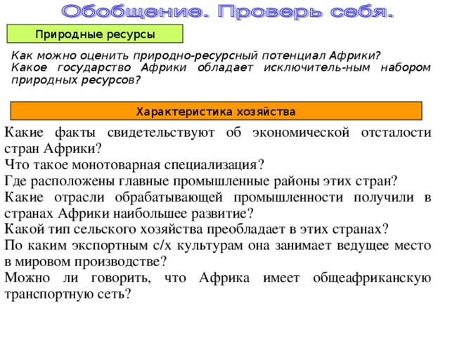 Природные ресурсы Как можно оценить природно-ресурсный потенциал Африки? Какое государство Африки обладает исключитель-ным набором природных ресурсов? Характеристика хозяйства Какие факты свидетельствуют об экономической отсталости стран Африки? Что такое монотоварная специализация? Где расположены главные промышленные районы этих стран? Какие отрасли обрабатывающей промышленности получили в странах Африки наибольшее развитие? Какой тип сельского хозяйства преобладает в этих странах? По каким экспортным с/х культурам она занимает ведущее место в мировом производстве? Можно ли говорить, что Африка имеет общеафриканскую транспортную сеть? 