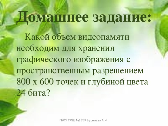 Домашнее задание:   Какой объем видеопамяти необходим для хранения графического изображения с пространственным разрешением 800 х 600 точек и глубиной цвета 24 бита? ГБОУ СОШ №1359 Бурнаева А.И. 