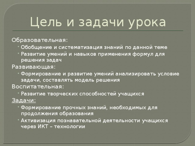 Цель и задачи урока Образовательная: Обобщение и систематизация знаний по данной теме Развитие умений и навыков применения формул для решения задач Обобщение и систематизация знаний по данной теме Развитие умений и навыков применения формул для решения задач Развивающая: Формирование и развитие умений анализировать условие задачи, составлять модель решения Формирование и развитие умений анализировать условие задачи, составлять модель решения Воспитательная: Развитие творческих способностей учащихся Развитие творческих способностей учащихся Задачи:  Формирование прочных знаний, необходимых для продолжения образования Активизация познавательной деятельности учащихся через ИКТ – технологии Формирование прочных знаний, необходимых для продолжения образования Активизация познавательной деятельности учащихся через ИКТ – технологии 
