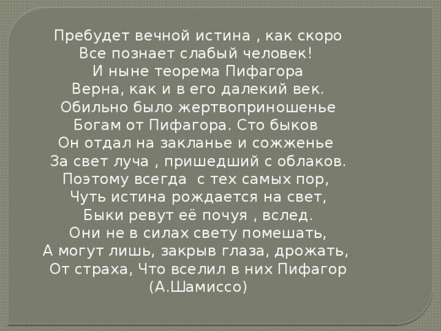 Пребудет вечной истина , как скоро Все познает слабый человек! И ныне теорема Пифагора Верна, как и в его далекий век. Обильно было жертвоприношенье Богам от Пифагора. Сто быков Он отдал на закланье и сожженье За свет луча , пришедший с облаков. Поэтому всегда с тех самых пор, Чуть истина рождается на свет, Быки ревут её почуя , вслед. Они не в силах свету помешать, А могут лишь, закрыв глаза, дрожать, От страха, Что вселил в них Пифагор (А.Шамиссо) 