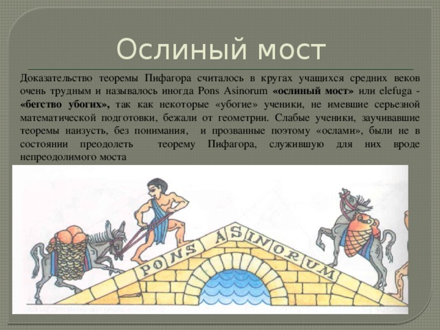 Ослиный мост Доказательство теоремы Пифагора считалось в кругах учащихся средних веков очень трудным и называлось иногда Pons Asinorum «ослиный мост» или elefuga - «бегство убогих», так как некоторые «убогие» ученики, не имевшие серьезной математической подготовки, бежали от геометрии. Слабые ученики, заучивавшие теоремы наизусть, без понимания, и прозванные поэтому «ослами», были не в состоянии преодолеть теорему Пифагора, служившую для них вроде непреодолимого моста 
