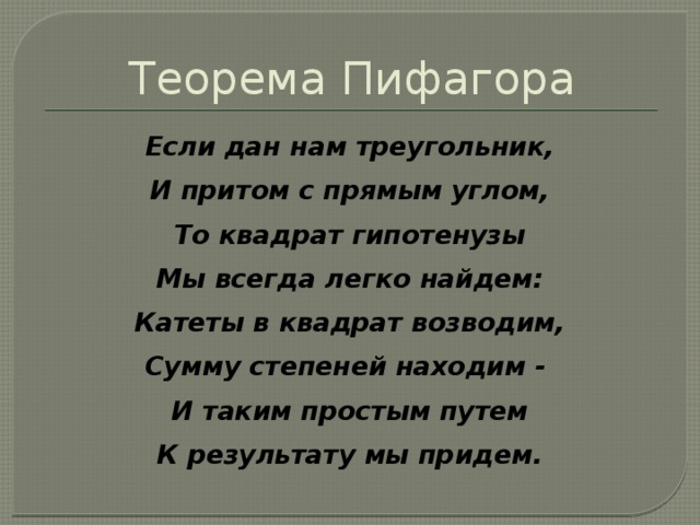 Теорема Пифагора Если дан нам треугольник, И притом с прямым углом, То квадрат гипотенузы Мы всегда легко найдем: Катеты в квадрат возводим, Сумму степеней находим - И таким простым путем К результату мы придем. 