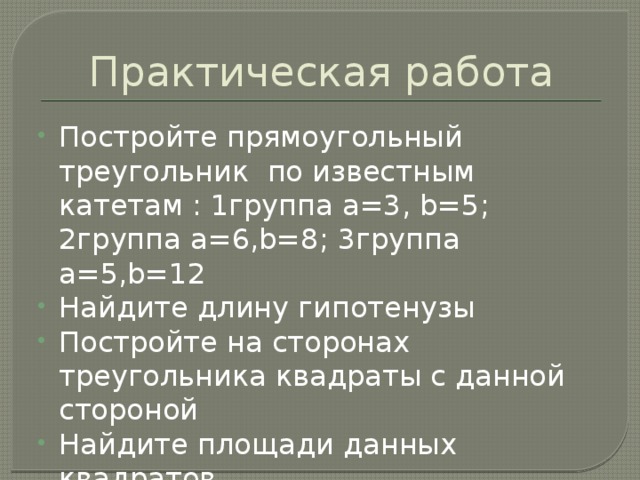 Практическая работа Постройте прямоугольный треугольник по известным катетам : 1группа a=3, b=5; 2группа a=6,b=8; 3группа a=5,b=12 Найдите длину гипотенузы Постройте на сторонах треугольника квадраты с данной стороной Найдите площади данных квадратов Сделайте вывод о соотношении данных площадей 