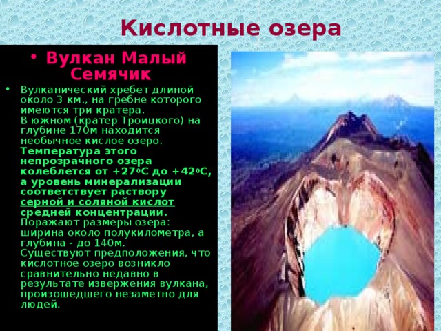 Кислотные озера Вулкан Малый Семячик   Вулканический хребет длиной около 3 км., на гребне которого имеются три кратера.  В южном (кратер Троицкого) на глубине 170м находится необычное кислое озеро.  Температура этого непрозрачного озера колеблется от +27 0 С до +42 0 С, а уровень минерализации соответствует раствору серной и соляной кислот средней концентрации.  Поражают размеры озера: ширина около полукилометра, а глубина - до 140м.  Существуют предположения, что кислотное озеро возникло сравнительно недавно в результате извержения вулкана, произошедшего незаметно для людей.   