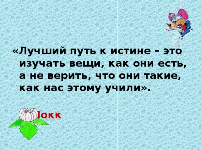 «Лучший путь к истине – это изучать вещи, как они есть, а не верить, что они такие, как нас этому учили».   Д.Локк 
