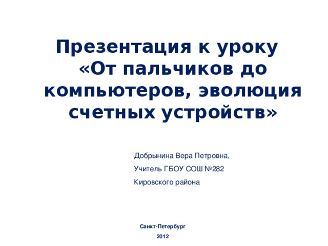 Презентация к уроку  «От пальчиков до компьютеров, эволюция счетных устройств»  Добрынина Вера Петровна, Учитель ГБОУ СОШ №282 Кировского района Санкт-Петербург 2012 